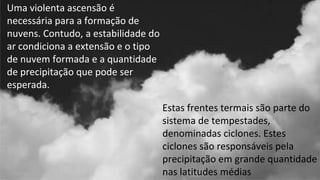 Estas frentes termais são parte do
sistema de tempestades,
denominadas ciclones. Estes
ciclones são responsáveis pela
precipitação em grande quantidade
nas latitudes médias
Uma violenta ascensão é
necessária para a formação de
nuvens. Contudo, a estabilidade do
ar condiciona a extensão e o tipo
de nuvem formada e a quantidade
de precipitação que pode ser
esperada.
 