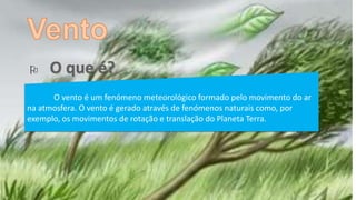 
O vento é um fenómeno meteorológico formado pelo movimento do ar
na atmosfera. O vento é gerado através de fenómenos naturais como, por
exemplo, os movimentos de rotação e translação do Planeta Terra.
 