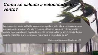Como se calcula a velocidade do
vento?
Mesmo assim, resta a dúvida: como saber qual é a velocidade da corrente de ar
antes de calibrar o anemómetro? Uma das técnicas usadas é colocar um fio
quente dentro do túnel. E quando o vento começa, o fio vai arrefecendo. Então,
quanto maior for o arrefecimento, maior será a velocidade do ar“.
Meteorologista Amauri Oliveira, da USP.
 