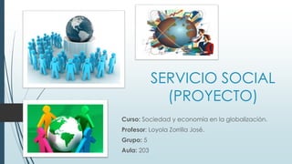 SERVICIO SOCIAL
(PROYECTO)
Curso: Sociedad y economía en la globalización.
Profesor: Loyola Zorrilla José.
Grupo: 5
Aula: 203
 