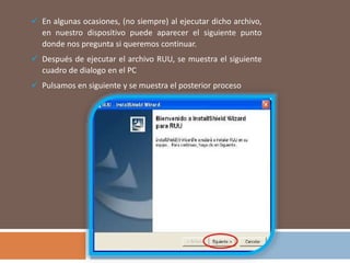  En algunas ocasiones, (no siempre) al ejecutar dicho archivo,
en nuestro dispositivo puede aparecer el siguiente punto
donde nos pregunta si queremos continuar.
 Después de ejecutar el archivo RUU, se muestra el siguiente
cuadro de dialogo en el PC
 Pulsamos en siguiente y se muestra el posterior proceso
 