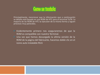 Principalmente, mencionar que la información que a continuación
se detalla está basada en una ROM de HTC para el terminal TyTN. La
mayoría de las ROM de HTC se ejecutan de la misma forma y siguen
procesos muy parecidos.
 Evidentemente primero nos aseguraremos de que la
ROM es compatible con nuestro Terminal.
 Una vez que hemos descargado la última versión de la
ROM de la página del fabricante, hacemos doble clic en el
icono auto instalable RUU
 