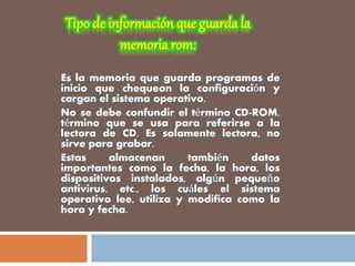 Es la memoria que guarda programas de
inicio que chequean la configuración y
cargan el sistema operativo.
No se debe confundir el término CD-ROM,
término que se usa para referirse a la
lectora de CD. Es solamente lectora, no
sirve para grabar.
Estas almacenan también datos
importantes como la fecha, la hora, los
dispositivos instalados, algún pequeño
antivirus, etc., los cuáles el sistema
operativo lee, utiliza y modifica como la
hora y fecha.
 