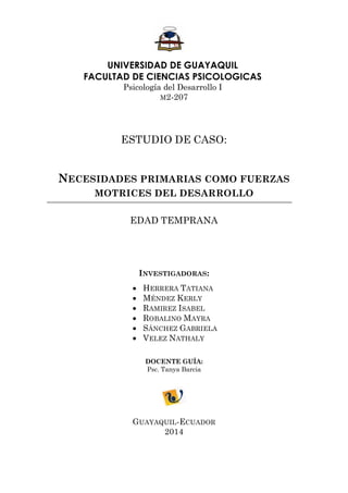 UNIVERSIDAD DE GUAYAQUIL 
FACULTAD DE CIENCIAS PSICOLOGICAS 
Psicología del Desarrollo I 
M2-207 
ESTUDIO DE CASO: 
NECESIDADES PRIMARIAS COMO FUERZAS MOTRICES DEL DESARROLLO 
EDAD TEMPRANA 
INVESTIGADORAS: 
 HERRERA TATIANA 
 MÉNDEZ KERLY 
 RAMIREZ ISABEL 
 ROBALINO MAYRA 
 SÁNCHEZ GABRIELA 
 VELEZ NATHALY 
DOCENTE GUÍA: 
Psc. Tanya Barcia 
GUAYAQUIL-ECUADOR 
2014  