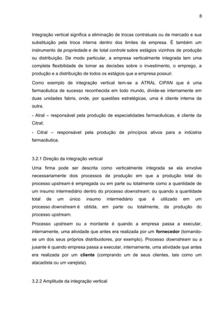 8 
Integração vertical significa a eliminação de trocas contratuais ou de mercado e sua 
substituição pela troca interna dentro dos limites da empresa. É também um 
instrumento de propriedade e de total controle sobre estágios vizinhos de produção 
ou distribuição. De modo particular, a empresa verticalmente integrada tem uma 
completa flexibilidade de tomar as decisões sobre o investimento, o emprego, a 
produção e a distribuição de todos os estágios que a empresa possuir. 
Como exemplo de integração vertical tem-se a ATRAL CIPAN que é uma 
farmacêutica de sucesso reconhecida em todo mundo, divide-se internamente em 
duas unidades fabris, onde, por questões estratégicas, uma é cliente interna da 
outra. 
- Atral – responsável pela produção de especialidades farmacêuticas, é cliente da 
Citral; 
- Citral – responsável pela produção de princípios ativos para a indústria 
farmacêutica. 
3.2.1 Direção da integração vertical 
Uma firma pode ser descrita como verticalmente integrada se ela envolve 
necessariamente dois processos de produção em que a produção total do 
processo upstream é empregada ou em parte ou totalmente como a quantidade de 
um insumo intermediário dentro do processo downstream; ou quando a quantidade 
total de um único insumo intermediário que é utilizado em um 
processo downstream é obtida, em parte ou totalmente, da produção do 
processo upstream. 
Processo upstream ou a montante é quando a empresa passa a executar, 
internamente, uma atividade que antes era realizada por um fornecedor (tornando-se 
um dos seus próprios distribuidores, por exemplo). Processo downstream ou a 
jusante é quando empresa passa a executar, internamente, uma atividade que antes 
era realizada por um cliente (comprando um de seus clientes, tais como um 
atacadista ou um varejista). 
3.2.2 Amplitude da integração vertical 
 