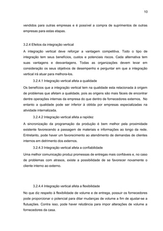 10 
vendidos para outras empresas e é possível a compra de suprimentos de outras 
empresas para estas etapas. 
3.2.4 Efeitos da integração vertical 
A integração vertical deve reforçar a vantagem competitiva. Todo o tipo de 
integração tem seus benefícios, custos e potenciais riscos. Cada alternativa tem 
suas vantagens e desvantagens. Todas as organizações devem levar em 
consideração os seus objetivos de desempenho e perguntar em que a integração 
vertical irá atuar para melhora-los. 
3.2.4.1 Integração vertical afeta a qualidade 
Os benefícios que a integração vertical tem na qualidade esta relacionada à origem 
de problemas que afetam a qualidade, pois as origens são mais fáceis de encontrar 
dentre operações internas da empresa do que dentro de fornecedores externos. No 
entanto a qualidade pode ser inferior à obtida por empresas especializadas na 
atividade internalizada. 
3.2.4.2 Integração vertical afeta a rapidez 
A sincronização da programação da produção é bem melhor pela proximidade 
existente favorecendo a passagem de materiais e informações ao longo da rede. 
Entretanto, pode haver um favorecimento ao atendimento de demandas de clientes 
internos em detrimento dos externos. 
3.2.4.3 Integração vertical afeta a confiabilidade 
Uma melhor comunicação produz promessas de entregas mais confiáveis e, no caso 
de problemas com atrasos, existe a possibilidade de se favorecer novamente o 
cliente interno ao externo. 
3.2.4.4 Integração vertical afeta a flexibilidade 
No que diz respeito à flexibilidade de volume e de entrega, possuir os fornecedores 
pode proporcionar o potencial para ditar mudanças de volume a fim de ajustar-se a 
flutuações. Contra isso, pode haver relutância para impor alterações de volume a 
fornecedores da casa. 
 