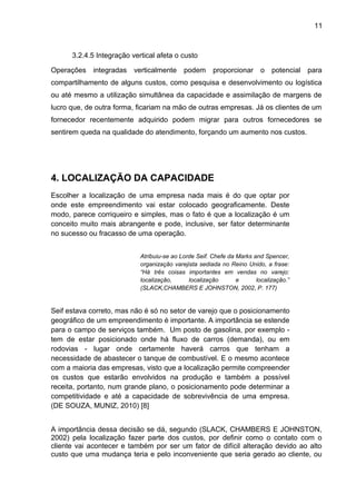 11 
3.2.4.5 Integração vertical afeta o custo 
Operações integradas verticalmente podem proporcionar o potencial para 
compartilhamento de alguns custos, como pesquisa e desenvolvimento ou logística 
ou até mesmo a utilização simultânea da capacidade e assimilação de margens de 
lucro que, de outra forma, ficariam na mão de outras empresas. Já os clientes de um 
fornecedor recentemente adquirido podem migrar para outros fornecedores se 
sentirem queda na qualidade do atendimento, forçando um aumento nos custos. 
4. LOCALIZAÇÃO DA CAPACIDADE 
Escolher a localização de uma empresa nada mais é do que optar por 
onde este empreendimento vai estar colocado geograficamente. Deste 
modo, parece corriqueiro e simples, mas o fato é que a localização é um 
conceito muito mais abrangente e pode, inclusive, ser fator determinante 
no sucesso ou fracasso de uma operação. 
Atribuiu-se ao Lorde Seif. Chefe da Marks and Spencer, 
organização varejista sediada no Reino Unido, a frase: 
“Há três coisas importantes em vendas no varejo: 
localização, localização e localização.” 
(SLACK,CHAMBERS E JOHNSTON, 2002, P. 177) 
Seif estava correto, mas não é só no setor de varejo que o posicionamento 
geográfico de um empreendimento é importante. A importância se estende 
para o campo de serviços também. Um posto de gasolina, por exemplo - 
tem de estar posicionado onde há fluxo de carros (demanda), ou em 
rodovias - lugar onde certamente haverá carros que tenham a 
necessidade de abastecer o tanque de combustível. E o mesmo acontece 
com a maioria das empresas, visto que a localização permite compreender 
os custos que estarão envolvidos na produção e também a possível 
receita, portanto, num grande plano, o posicionamento pode determinar a 
competitividade e até a capacidade de sobrevivência de uma empresa. 
(DE SOUZA, MUNIZ, 2010) [8] 
A importância dessa decisão se dá, segundo (SLACK, CHAMBERS E JOHNSTON, 
2002) pela localização fazer parte dos custos, por definir como o contato com o 
cliente vai acontecer e também por ser um fator de difícil alteração devido ao alto 
custo que uma mudança teria e pelo inconveniente que seria gerado ao cliente, ou 
 