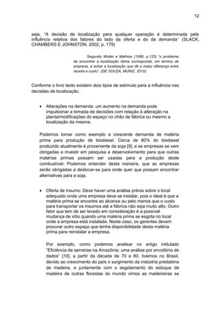 12 
seja, “A decisão de localização para qualquer operação é determinada pela 
influência relativa dos fatores do lado da oferta e do da demanda” (SLACK, 
CHAMBERS E JOHNSTON, 2002; p. 179) 
Segundo Woiler e Mathias (1996, p.125) “o problema 
de encontrar a localização ótima corresponde, em termos de 
empresa, a achar a localização que dê a maior diferença entre 
receita e custo”. (DE SOUZA, MUNIZ, 2010) 
Conforme o livro texto existem dois tipos de estímulo para a influência nas 
decisões de localização. 
· Alterações na demanda: um aumento na demanda pode 
impulsionar a tomada de decisões com relação à alteração na 
planta/modificações do espaço no chão de fábrica ou mesmo a 
localização da mesma. 
Podemos tomar como exemplo a crescente demanda de matéria 
prima para produção de biodiesel. Cerca de 80% do biodiesel 
produzido atualmente é proveniente da soja [9], e as empresas se vem 
obrigadas e investir em pesquisa e desenvolvimento para que outras 
matérias primas possam ser usadas para a produção deste 
combustível. Podemos entender desta maneira, que as empresas 
serão obrigadas a deslocar-se para onde quer que possam encontrar 
alternativas para a soja. 
· Oferta de insumo: Deve haver uma análise prévia sobre o local 
adequado onde uma empresa deve se instalar, pois o ideal é que a 
matéria prima se encontre ao alcance ou pelo menos que o custo 
para transportar os insumos até a fábrica não seja muito alto. Outro 
fator que tem de ser levado em consideração é a possível 
mudança de sítio quando uma matéria prima se esgota no local 
onde a empresa está instalada. Neste caso, os gerentes devem 
procurar outro espaço que tenha disponibilidade desta matéria 
prima para reinstalar a empresa. 
Por exemplo, como podemos analisar no artigo intitulado 
“Eficiência de serrarias na Amazônia: uma análise por envoltória de 
dados” [10], a partir da década de 70 e 80, tivemos no Brasil, 
devido ao crescimento do país o surgimento da indústria predatória 
de madeira, e juntamente com o esgotamento do estoque de 
madeira de outras florestas do mundo vimos as madeireiras se 
 