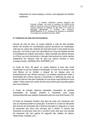 13 
realocando em outros espaços, ocorreu uma migração da indústria 
madeireira. 
“... a indústria madeireira continua migrando das 
fronteiras antigas, nas quais os estoques de matéria prima 
estão se exaurindo, para as fronteiras mais recentes, onde há 
maiores estoques de madeiras de alto valor e os custos de 
transação (fiscalização e controle) são menores.” 
(MACPHERSON, et. at., Eficiência de serrarias na Amazônia: 
uma análise por envoltória de dados. 2009) 
4.1 Influência do lado dos fornecedores 
a)Custo de mão de obra: os custos relativos à mão de obra também 
devem ser levados em consideração quando pensamos em localização, 
visto que os custos são variáveis de local para local e mais ainda de país 
para país. Um local ou país com abundância em força de trabalho permite 
a contratação por valores mais baixos. Maior exemplo dos últimos tempos 
é a China, que vem dominando o mercado internacional em vários setores 
exatamente por oferecer mão de obra por valores irrisórios e raros 
encargos sociais. (GONÇALVES, HAFFNER.) [11] 
b) Custo da terra: No geral, os custos relativos à terra são muito 
importantes no que diz respeito à localização. O custo de um terreno onde 
uma fábrica vai se instalar, o aluguel de um espaço para um 
empreendimento que oferece serviços e as análises sequenciais sobre a 
proximidade dos centros urbanos e comerciais e a diferença de preço de 
locais em bairros mais bem localizado do que locais mais periféricos numa 
cidade. Todos esses são custos de terra que podem gerar grandes gastos 
para uma empresa. 
c) Custo da energia: algumas operações necessitam de grandes 
quantidades de energia, portanto é importante para esses 
empreendimentos que estejam localizados perto de uma fonte barata. [12] 
d) Custo do transporte: Existem dois tipos de custo com transporte com 
que as empresas podem se preocupar. O primeiro é o custo do transporte 
dos insumos do fornecedor até o local de produção e o segundo é o custo 
de transporte dos bens e/ou serviços até o cliente. A maioria das 
empresas se preocupa mais com o primeiro custo visto que uma parcela 
de empresas não tem gastos do segundo tipo (salões de beleza, 
restaurantes, hospitais, etc.) 
 