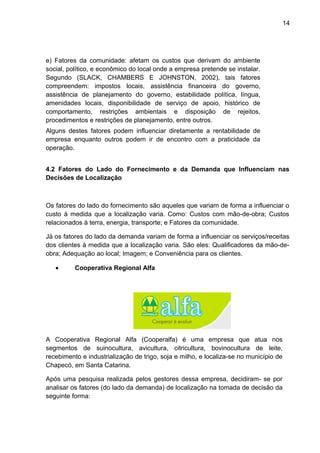 14 
e) Fatores da comunidade: afetam os custos que derivam do ambiente 
social, político, e econômico do local onde a empresa pretende se instalar. 
Segundo (SLACK, CHAMBERS E JOHNSTON, 2002), tais fatores 
compreendem: impostos locais, assistência financeira do governo, 
assistência de planejamento do governo, estabilidade política, língua, 
amenidades locais, disponibilidade de serviço de apoio, histórico de 
comportamento, restrições ambientais e disposição de rejeitos, 
procedimentos e restrições de planejamento, entre outros. 
Alguns destes fatores podem influenciar diretamente a rentabilidade de 
empresa enquanto outros podem ir de encontro com a praticidade da 
operação. 
4.2 Fatores do Lado do Fornecimento e da Demanda que Influenciam nas 
Decisões de Localização 
Os fatores do lado do fornecimento são aqueles que variam de forma a influenciar o 
custo à medida que a localização varia. Como: Custos com mão-de-obra; Custos 
relacionados à terra, energia, transporte; e Fatores da comunidade. 
Já os fatores do lado da demanda variam de forma a influenciar os serviços/receitas 
dos clientes à medida que a localização varia. São eles: Qualificadores da mão-de-obra; 
Adequação ao local; Imagem; e Conveniência para os clientes. 
· Cooperativa Regional Alfa 
A Cooperativa Regional Alfa (Cooperalfa) é uma empresa que atua nos 
segmentos de suinocultura, avicultura, citricultura, bovinocultura de leite, 
recebimento e industrialização de trigo, soja e milho, e localiza-se no município de 
Chapecó, em Santa Catarina. 
Após uma pesquisa realizada pelos gestores dessa empresa, decidiram- se por 
analisar os fatores (do lado da demanda) de localização na tomada de decisão da 
seguinte forma: 
 