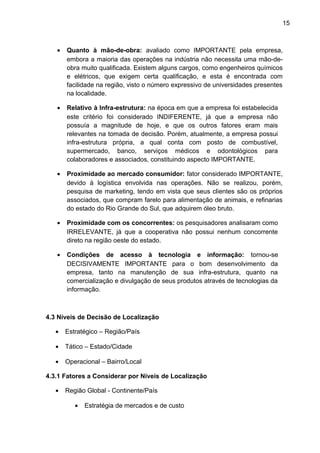 15 
· Quanto à mão-de-obra: avaliado como IMPORTANTE pela empresa, 
embora a maioria das operações na indústria não necessita uma mão-de-obra 
muito qualificada. Existem alguns cargos, como engenheiros químicos 
e elétricos, que exigem certa qualificação, e esta é encontrada com 
facilidade na região, visto o número expressivo de universidades presentes 
na localidade. 
· Relativo à Infra-estrutura: na época em que a empresa foi estabelecida 
este critério foi considerado INDIFERENTE, já que a empresa não 
possuía a magnitude de hoje, e que os outros fatores eram mais 
relevantes na tomada de decisão. Porém, atualmente, a empresa possui 
infra-estrutura própria, a qual conta com posto de combustível, 
supermercado, banco, serviços médicos e odontológicos para 
colaboradores e associados, constituindo aspecto IMPORTANTE. 
· Proximidade ao mercado consumidor: fator considerado IMPORTANTE, 
devido à logística envolvida nas operações. Não se realizou, porém, 
pesquisa de marketing, tendo em vista que seus clientes são os próprios 
associados, que compram farelo para alimentação de animais, e refinarias 
do estado do Rio Grande do Sul, que adquirem óleo bruto. 
· Proximidade com os concorrentes: os pesquisadores analisaram como 
IRRELEVANTE, já que a cooperativa não possui nenhum concorrente 
direto na região oeste do estado. 
· Condições de acesso à tecnologia e informação: tornou-se 
DECISIVAMENTE IMPORTANTE para o bom desenvolvimento da 
empresa, tanto na manutenção de sua infra-estrutura, quanto na 
comercialização e divulgação de seus produtos através de tecnologias da 
informação. 
4.3 Níveis de Decisão de Localização 
· Estratégico – Região/País 
· Tático – Estado/Cidade 
· Operacional – Bairro/Local 
4.3.1 Fatores a Considerar por Níveis de Localização 
· Região Global - Continente/País 
· Estratégia de mercados e de custo 
 