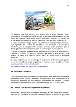 17 
‘‘A Braskem criou sua primeira joint venture com o grupo mexicano Idesa, 
integrando-se ao projeto Etileno XXI, principal projeto greenfield da Braskem fora do 
Brasil, que receberá investimentos de U$3 bilhões para produzir 1,05 milhões de 
toneladas/ano de polietileno a partir de etano, cuja matéria-prima é o gás-natural. 
O projeto tem como principal objetivo o suprimento do mercado interno mexicano, 
hoje importador de 1 milhão de toneladas/ano de polietileno. A localização é 
estratégica, pois a área possui fácil acesso a estradas, portos e ferrovias para a 
distribuição nacional e internacional, além do potencial para novos depósitos. 
O México foi escolhido para este projeto por oferecer fornecimento de matéria-prima, 
crescimento contínuo do mercado doméstico, excelente localização geográfica 
próxima ao Golfo dos Estados Unidos, além de capital humano altamente 
qualificado. 
O projeto está alinhado com a estratégia de crescimento da Braskem, cujos pilares 
são a diversificação de fontes competitivas de matéria-prima, a criação de valores 
para os acionistas e internacionalização.’’ 
http://www.bahiamercantil.com.br/?p=7796# & panel1-1 
4.4 Técnicas de Localização 
Uma das decisões mais importantes que uma empresa deve tomar, seja ela do ramo 
de produtos ou de serviços, refere-se à sua localização. Esta é definida como a 
"localização geográfica de uma operação relativamente aos recursos, a outras 
operações ou clientes com os quais a empresa interage". (SLACK, et al.,1997) 
4.4.1 Método Atual de Localização de Instalação Única 
Atualmente, o método mais utilizado para localização de uma planta única, terminal, 
armazém ou prestadora de serviços, chama-se método do centro de gravidade 
 