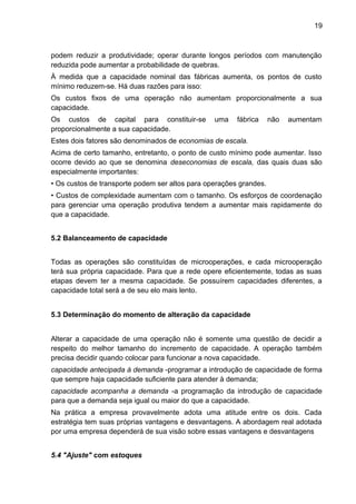 19 
podem reduzir a produtividade; operar durante longos períodos com manutenção 
reduzida pode aumentar a probabilidade de quebras. 
À medida que a capacidade nominal das fábricas aumenta, os pontos de custo 
mínimo reduzem-se. Há duas razões para isso: 
Os custos fixos de uma operação não aumentam proporcionalmente a sua 
capacidade. 
Os custos de capital para constituir-se uma fábrica não aumentam 
proporcionalmente a sua capacidade. 
Estes dois fatores são denominados de economias de escala. 
Acima de certo tamanho, entretanto, o ponto de custo mínimo pode aumentar. Isso 
ocorre devido ao que se denomina deseconomias de escala, das quais duas são 
especialmente importantes: 
• Os custos de transporte podem ser altos para operações grandes. 
• Custos de complexidade aumentam com o tamanho. Os esforços de coordenação 
para gerenciar uma operação produtiva tendem a aumentar mais rapidamente do 
que a capacidade. 
5.2 Balanceamento de capacidade 
Todas as operações são constituídas de microoperações, e cada microoperação 
terá sua própria capacidade. Para que a rede opere eficientemente, todas as suas 
etapas devem ter a mesma capacidade. Se possuírem capacidades diferentes, a 
capacidade total será a de seu elo mais lento. 
5.3 Determinação do momento de alteração da capacidade 
Alterar a capacidade de uma operação não é somente uma questão de decidir a 
respeito do melhor tamanho do incremento de capacidade. A operação também 
precisa decidir quando colocar para funcionar a nova capacidade. 
capacidade antecipada à demanda -programar a introdução de capacidade de forma 
que sempre haja capacidade suficiente para atender à demanda; 
capacidade acompanha a demanda -a programação da introdução de capacidade 
para que a demanda seja igual ou maior do que a capacidade. 
Na prática a empresa provavelmente adota uma atitude entre os dois. Cada 
estratégia tem suas próprias vantagens e desvantagens. A abordagem real adotada 
por uma empresa dependerá de sua visão sobre essas vantagens e desvantagens 
5.4 "Ajuste" com estoques 
 