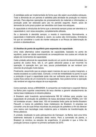 20 
A estratégia pode ser implementada de forma que não sejam acumulados estoques. 
Toda a demanda de um período é satisfeita pela atividade de produção no mesmo 
período. Para algumas operações de processamento de materiais e informações, a 
produção pode ser estocada para uso no período seguinte. Assim, picos de 
demanda de curto prazo podem ser atendidos com base nos estoques. 
A capacidade é introduzida de forma que a demanda sempre possa ser atendida e a 
capacidade é, com raras exceções, completamente utilizada. 
Se a demanda é atendida sempre, a receita é maximizada. Normalmente, a 
capacidade é totalmente utilizada e, assim, os custos são minimizados. Entretanto 
há que se considerar o custo de manter estoques e os Riscos de deterioração do 
produto e obsolescência. 
5.5 Análise do ponto de equilíbrio para expansão de capacidade 
Uma visão alternativa sobre expansão de capacidade, baseada no ponto de 
equilíbrio, pode ser obtida examinando as conseqüências nos custos em virtude da 
adição de incrementos de capacidade. 
Cada unidade adicional de capacidade resulta em um ponto de descontinuidade (ou 
quebra) de custos fixos, isto é, um gasto adicional passa a ser incorrido na 
operação. A operação tem, por isso, pouca probabilidade de ser rentável com 
volumes de produção muito baixos. 
Finalmente, assumindo que os preços sejam maiores do que os custos marginais, a 
receita excederá os custos totais. Contudo, o nível de rentabilidade no ponto no qual 
a produção é igual à capacidade pode não ser suficiente para absorver todos os 
custos fixos extras de um incremento na capacidade. Isso poderia tornar a operação 
não rentável em algumas etapas de sua expansão. 
Como exemplo, temos a BRASKEM. A companhia vai modernizar e expandir fábrica 
na Bahia para suportar crescimento de seus clientes e garantir abastecimento de 
resina base metaloceno à indústria plástica 
A Braskem está investindo aproximadamente R$ 50 milhões para ampliar sua 
capacidade de produção de polietileno de baixa densidade linear (PEBDL) em 120 
mil toneladas anuais - deste total, 100 mil toneladas farão parte da família Braskem 
Flexus®, a marca do polietileno base metaloceno da Braskem. A empresa vai 
converter uma de suas linhas industriais de produção de polietileno a fim de oferecer 
uma resina com tecnologia mais moderna para a indústria de transformação de 
filmes plásticos. 
A unidade, localizada no polo petroquímico de Camaçari, na Bahia, terá uma linha 
totalmente dedicada à produção desta resina. Para a conversão da planta, a 
Braskem já concluiu os estudos de engenharia. A previsão é que a linha de 
produção comece a operar no primeiro semestre de 2015. 
 