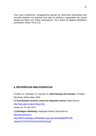 21 
"Com esse investimento, conseguiremos atender ao crescimento demandado pelo 
mercado brasileiro nos próximos anos além de atender à necessidade dos nossos 
clientes por filmes com melhor desempenho", diz o diretor de Negócio Polietilenos 
da Braskem, Edison Terra. [13] 
6. REFERÊNCIAS BIBLIOGRÁFICAS 
[1] Slack, N.; Chambers, S.; Johnston, R. Administração da Produção. 2ª edição. 
São Paulo. Editora Atlas, 2002. 
[2] Contribuições recentes a teoria da integração vertical. Disponível em: 
http://www.decon.ufpe.br/integ1.htm 
Acesso em 16 maio 2014. 
[3] Estratégia e Marketing. Integração Vertical. Disponível em: 
http://prof.santana-e-silva. 
pt/EGI_estrategia_mk/trabalhos_dos_alunos/estrategia/PPT/06- 
Integra%C3%A7%C3%A3o%20Vertical.pdf 
 