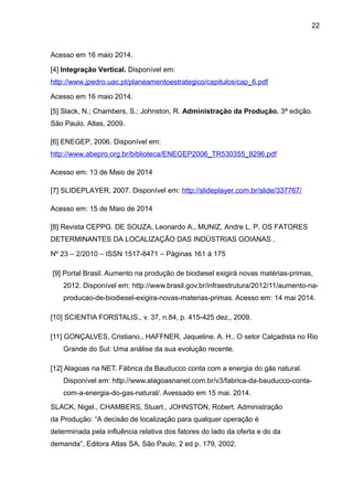22 
Acesso em 16 maio 2014. 
[4] Integração Vertical. Disponível em: 
http://www.jpedro.uac.pt/planeamentoestrategico/capitulos/cap_6.pdf 
Acesso em 16 maio 2014. 
[5] Slack, N.; Chambers, S.; Johnston, R. Administração da Produção. 3ª edição. 
São Paulo. Atlas, 2009. 
[6] ENEGEP, 2006. Disponível em: 
http://www.abepro.org.br/biblioteca/ENEGEP2006_TR530355_8296.pdf 
Acesso em: 13 de Maio de 2014 
[7] SLIDEPLAYER, 2007. Disponível em: http://slideplayer.com.br/slide/337767/ 
Acesso em: 15 de Maio de 2014 
[8] Revista CEPPG. DE SOUZA, Leonardo A., MUNIZ, Andre L. P. OS FATORES 
DETERMINANTES DA LOCALIZAÇÃO DAS INDÚSTRIAS GOIANAS , 
Nº 23 – 2/2010 – ISSN 1517-8471 – Páginas 161 à 175 
[9] Portal Brasil. Aumento na produção de biodiesel exigirá novas matérias-primas, 
2012. Disponível em: http://www.brasil.gov.br/infraestrutura/2012/11/aumento-na-producao- 
de-biodiesel-exigira-novas-materias-primas. Acesso em: 14 mai 2014. 
[10] SCIENTIA FORSTALIS., v. 37, n.84, p. 415-425 dez., 2009. 
[11] GONÇALVES, Cristiano., HAFFNER, Jaqueline. A. H., O setor Calçadista no Rio 
Grande do Sul: Uma análise da sua evolução recente. 
[12] Alagoas na NET. Fábrica da Bauducco conta com a energia do gás natural. 
Disponível em: http://www.alagoasnanet.com.br/v3/fabrica-da-bauducco-conta-com- 
a-energia-do-gas-natural/. Avessado em 15 mai. 2014. 
SLACK, Nigel., CHAMBERS, Stuart., JOHNSTON, Robert. Administração 
da Produção: “A decisão de localização para qualquer operação é 
determinada pela influência relativa dos fatores do lado da oferta e do da 
demanda”, Editora Atlas SA, São Paulo, 2 ed p. 179, 2002. 
 