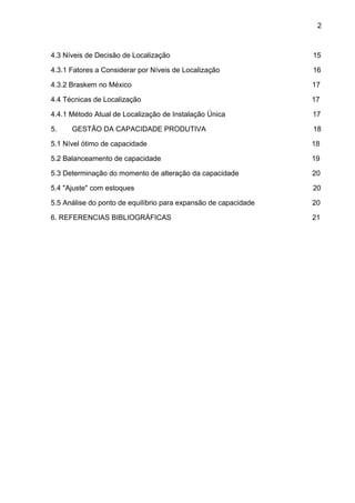 2 
4.3 Níveis de Decisão de Localização 15 
4.3.1 Fatores a Considerar por Níveis de Localização 16 
4.3.2 Braskem no México 17 
4.4 Técnicas de Localização 17 
4.4.1 Método Atual de Localização de Instalação Única 17 
5. GESTÃO DA CAPACIDADE PRODUTIVA 18 
5.1 Nível ótimo de capacidade 18 
5.2 Balanceamento de capacidade 19 
5.3 Determinação do momento de alteração da capacidade 20 
5.4 "Ajuste" com estoques 20 
5.5 Análise do ponto de equilíbrio para expansão de capacidade 20 
6. REFERENCIAS BIBLIOGRÁFICAS 21 
 