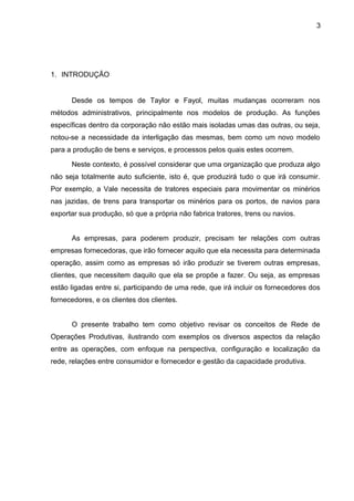 3 
1. INTRODUÇÃO 
Desde os tempos de Taylor e Fayol, muitas mudanças ocorreram nos 
métodos administrativos, principalmente nos modelos de produção. As funções 
específicas dentro da corporação não estão mais isoladas umas das outras, ou seja, 
notou-se a necessidade da interligação das mesmas, bem como um novo modelo 
para a produção de bens e serviços, e processos pelos quais estes ocorrem. 
Neste contexto, é possível considerar que uma organização que produza algo 
não seja totalmente auto suficiente, isto é, que produzirá tudo o que irá consumir. 
Por exemplo, a Vale necessita de tratores especiais para movimentar os minérios 
nas jazidas, de trens para transportar os minérios para os portos, de navios para 
exportar sua produção, só que a própria não fabrica tratores, trens ou navios. 
As empresas, para poderem produzir, precisam ter relações com outras 
empresas fornecedoras, que irão fornecer aquilo que ela necessita para determinada 
operação, assim como as empresas só irão produzir se tiverem outras empresas, 
clientes, que necessitem daquilo que ela se propõe a fazer. Ou seja, as empresas 
estão ligadas entre si, participando de uma rede, que irá incluir os fornecedores dos 
fornecedores, e os clientes dos clientes. 
O presente trabalho tem como objetivo revisar os conceitos de Rede de 
Operações Produtivas, ilustrando com exemplos os diversos aspectos da relação 
entre as operações, com enfoque na perspectiva, configuração e localização da 
rede, relações entre consumidor e fornecedor e gestão da capacidade produtiva. 
 