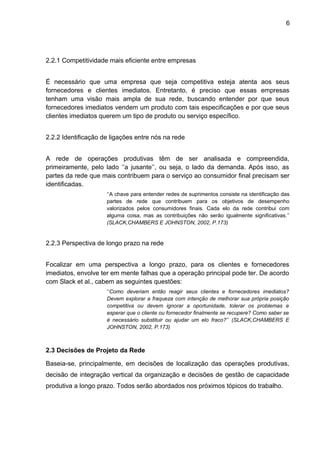 6 
2.2.1 Competitividade mais eficiente entre empresas 
É necessário que uma empresa que seja competitiva esteja atenta aos seus 
fornecedores e clientes imediatos. Entretanto, é preciso que essas empresas 
tenham uma visão mais ampla de sua rede, buscando entender por que seus 
fornecedores imediatos vendem um produto com tais especificações e por que seus 
clientes imediatos querem um tipo de produto ou serviço específico. 
2.2.2 Identificação de ligações entre nós na rede 
A rede de operações produtivas têm de ser analisada e compreendida, 
primeiramente, pelo lado ‘’a jusante’’, ou seja, o lado da demanda. Após isso, as 
partes da rede que mais contribuem para o serviço ao consumidor final precisam ser 
identificadas. 
‘‘A chave para entender redes de suprimentos consiste na identificação das 
partes de rede que contribuem para os objetivos de desempenho 
valorizados pelos consumidores finais. Cada elo da rede contribui com 
alguma coisa, mas as contribuições não serão igualmente significativas.’’ 
(SLACK,CHAMBERS E JOHNSTON, 2002, P.173) 
2.2.3 Perspectiva de longo prazo na rede 
Focalizar em uma perspectiva a longo prazo, para os clientes e fornecedores 
imediatos, envolve ter em mente falhas que a operação principal pode ter. De acordo 
com Slack et al., cabem as seguintes questões: 
‘‘Como deveriam então reagir seus clientes e fornecedores imediatos? 
Devem explorar a fraqueza com intenção de melhorar sua própria posição 
competitiva ou devem ignorar a oportunidade, tolerar os problemas e 
esperar que o cliente ou fornecedor finalmente se recupere? Como saber se 
é necessário substituir ou ajudar um elo fraco?’’ (SLACK,CHAMBERS E 
JOHNSTON, 2002, P.173) 
2.3 Decisões de Projeto da Rede 
Baseia-se, principalmente, em decisões de localização das operações produtivas, 
decisão de integração vertical da organização e decisões de gestão de capacidade 
produtiva a longo prazo. Todos serão abordados nos próximos tópicos do trabalho. 
 