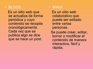 • BLOGS 
Es un sitio web que 
se actualiza de forma 
periódica y cuyo 
contenido se recopila 
cronológicamente. 
Cada vez que se 
publica algo se dice 
que se hace un post. 
• WIKIS 
Es un sitio web 
colaborativo que 
puede ser editado 
entre varias 
personas. 
Se puede crear, editar, 
borrar o modificar el 
contenido de manera 
interactiva, fácil y 
rápida. 
 