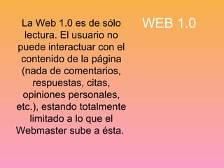 La Web 1.0 es de sólo WEB 1.0 
lectura. El usuario no 
puede interactuar con el 
contenido de la página 
(nada de comentarios, 
respuestas, citas, 
opiniones personales, 
etc.), estando totalmente 
limitado a lo que el 
Webmaster sube a ésta. 
 
