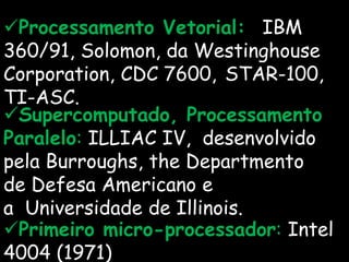 Processamento Vetorial: IBM
360/91, Solomon, da Westinghouse
Corporation, CDC 7600, STAR-100,
TI-ASC.
Supercomputado, Processamento
Paralelo: ILLIAC IV, desenvolvido
pela Burroughs, the Departmento
de Defesa Americano e
a Universidade de Illinois.
Primeiro micro-processador: Intel
4004 (1971)
 