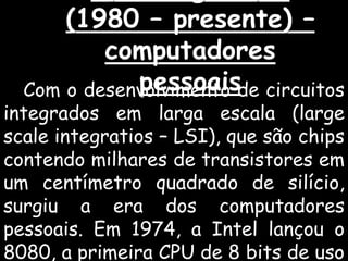 (1980 – presente) –
computadores
pessoaisCom o desenvolvimento de circuitos
integrados em larga escala (large
scale integratios – LSI), que são chips
contendo milhares de transistores em
um centímetro quadrado de silício,
surgiu a era dos computadores
pessoais. Em 1974, a Intel lançou o
8080, a primeira CPU de 8 bits de uso
 