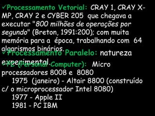 Processamento Vetorial: CRAY 1, CRAY X-
MP, CRAY 2 e CYBER 205 que chegava a
executar "800 milhões de operações por
segundo" (Breton, 1991:200); com muita
memória para a época, trabalhando com 64
algarismos binários.
Processamento Paralelo: natureza
experimental.PC (Personal Computer): Micro
processadores 8008 e 8080
1975 (janeiro) - Altair 8800 (construído
c/ o microprocessador Intel 8080)
1977 - Apple II
1981 - PC IBM
 