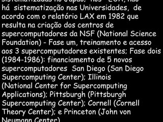 sistematizadas no Japão; nos EUA, não
há sistematização nas Universidades, de
acordo com o relatório LAX em 1982 que
resulta na criação dos centros de
supercomputadores da NSF (National Science
Foundation) - Fase um, treinamento e acesso
aos 3 supercomputadores existentes; Fase dois
(1984-1986): financiamento de 5 novos
supercomputadores San Diego (San Diego
Supercomputing Center); Illinois
(National Center for Supercomputing
Applications); Pittsburgh (Pittsburgh
Supercomputing Center); Cornell (Cornell
Theory Center); e Princeton (John von
 