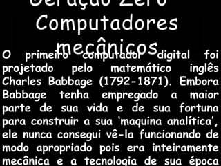 Geração Zero –
Computadores
mecânicosO primeiro computador digital foi
projetado pelo matemático inglês
Charles Babbage (1792-1871). Embora
Babbage tenha empregado a maior
parte de sua vida e de sua fortuna
para construir a sua ‘maquina analítica’,
ele nunca consegui vê-la funcionando de
modo apropriado pois era inteiramente
mecânica e a tecnologia de sua época
 