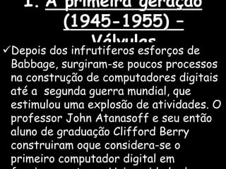 I. A primeira geração
(1945-1955) –
VálvulasDepois dos infrutiferos esforços de
Babbage, surgiram-se poucos processos
na construção de computadores digitais
até a segunda guerra mundial, que
estimulou uma explosão de atividades. O
professor John Atanasoff e seu então
aluno de graduação Clifford Berry
construiram oque considera-se o
primeiro computador digital em
 