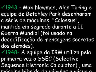 1943 - Max Newman, Alan Turing e
equipe de Betchley Park desenharam
a série de máquinas "Colossus",
mantida em segredo durante a II
Guerra Mundial (foi usado na
decodificação de mensagens secretas
dos alemães).
1948- A equipe da IBM utiliza pela
primeira vez o SSEC (Selective
Sequence Eletronic Calculator) , uma
 