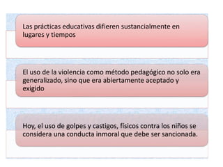 Las prácticas educativas difieren sustancialmente en
lugares y tiempos
El uso de la violencia como método pedagógico no solo era
generalizado, sino que era abiertamente aceptado y
exigido
Hoy, el uso de golpes y castigos, físicos contra los niños se
considera una conducta inmoral que debe ser sancionada.
 