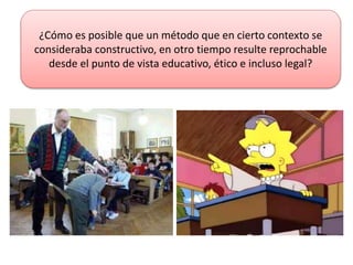 ¿Cómo es posible que un método que en cierto contexto se
consideraba constructivo, en otro tiempo resulte reprochable
desde el punto de vista educativo, ético e incluso legal?
 