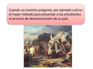 Cuando un maestro pregunta, por ejemplo cuál es
el mejor método para presentar a los estudiantes
el proceso de descolonización de su país
 