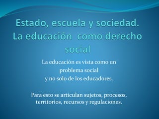 La educación es vista como un
problema social
y no solo de los educadores.
Para esto se articulan sujetos, procesos,
territorios, recursos y regulaciones.
 