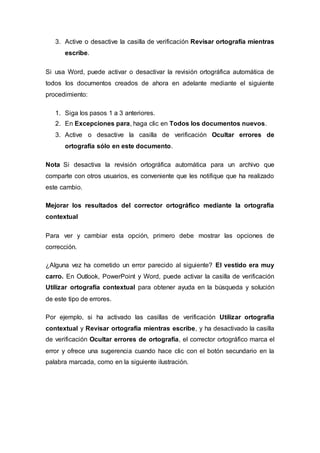 3. Active o desactive la casilla de verificación Revisar ortografía mientras
escribe.
Si usa Word, puede activar o desactivar la revisión ortográfica automática de
todos los documentos creados de ahora en adelante mediante el siguiente
procedimiento:
1. Siga los pasos 1 a 3 anteriores.
2. En Excepciones para, haga clic en Todos los documentos nuevos.
3. Active o desactive la casilla de verificación Ocultar errores de
ortografía sólo en este documento.
Nota Si desactiva la revisión ortográfica automática para un archivo que
comparte con otros usuarios, es conveniente que les notifique que ha realizado
este cambio.
Mejorar los resultados del corrector ortográfico mediante la ortografía
contextual
Para ver y cambiar esta opción, primero debe mostrar las opciones de
corrección.
¿Alguna vez ha cometido un error parecido al siguiente? El vestido era muy
carro. En Outlook, PowerPoint y Word, puede activar la casilla de verificación
Utilizar ortografía contextual para obtener ayuda en la búsqueda y solución
de este tipo de errores.
Por ejemplo, si ha activado las casillas de verificación Utilizar ortografía
contextual y Revisar ortografía mientras escribe, y ha desactivado la casilla
de verificación Ocultar errores de ortografía, el corrector ortográfico marca el
error y ofrece una sugerencia cuando hace clic con el botón secundario en la
palabra marcada, como en la siguiente ilustración.
 
