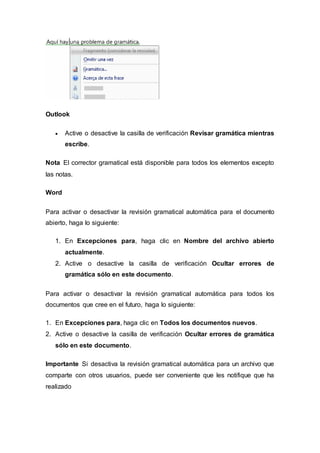 Outlook
 Active o desactive la casilla de verificación Revisar gramática mientras
escribe.
Nota El corrector gramatical está disponible para todos los elementos excepto
las notas.
Word
Para activar o desactivar la revisión gramatical automática para el documento
abierto, haga lo siguiente:
1. En Excepciones para, haga clic en Nombre del archivo abierto
actualmente.
2. Active o desactive la casilla de verificación Ocultar errores de
gramática sólo en este documento.
Para activar o desactivar la revisión gramatical automática para todos los
documentos que cree en el futuro, haga lo siguiente:
1. En Excepciones para, haga clic en Todos los documentos nuevos.
2. Active o desactive la casilla de verificación Ocultar errores de gramática
sólo en este documento.
Importante Si desactiva la revisión gramatical automática para un archivo que
comparte con otros usuarios, puede ser conveniente que les notifique que ha
realizado
 