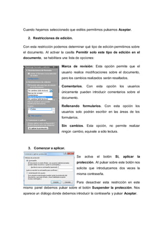 Cuando hayamos seleccionado que estilos permitimos pulsamos Aceptar.
2. Restricciones de edición.
Con esta restricción podemos determinar qué tipo de edición permitimos sobre
el documento. Al activar la casilla Permitir solo este tipo de edición en el
documento, se habilitara una lista de opciones:
Marca de revisión: Esta opción permite que el
usuario realice modificaciones sobre el documento,
pero los cambios realizados serán resaltados.
Comentarios. Con esta opción los usuarios
únicamente pueden introducir comentarios sobre el
documento.
Rellenando formularios. Con esta opción los
usuarios solo podrán escribir en las áreas de los
formularios.
Sin cambios. Esta opción, no permite realizar
ningún cambio, equivale a sólo lectura.
3. Comenzar a aplicar.
Se activa el botón Si, aplicar la
protección. Al pulsar sobre este botón nos
solicita que introduzcamos dos veces la
misma contraseña.
Para desactivar esta restricción en este
mismo panel debemos pulsar sobre el botón Suspender la protección. Nos
aparece un diálogo donde debemos introducir la contraseña y pulsar Aceptar.
 