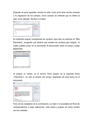 Después se pone siguiente: escriba la carta, como ya la tiene escrita, proceda
a la asignación de los campos, como campos se entiende que se refiere al
dato, como ejemplo, Nombre o Ciudad.
Es preferible asignar manualmente los campos, para esto se presiona en “Más
Elementos”, arrogando una ventana que muestra los campos para asignar, lo
cuales puedes poner en el documento al posicionarte sobre el campo y luego
INSERTAR
Al asignar un campo, en el archivo Word quedan de la siguiente forma
<<Nombre>>, es solo el nombre del campo. Quedando de esta forma en el
documento.
Para ver los resultados de la combinación, se debe ir a la pestaña de Word de
correspondencia y luego seleccionar, vista previa y puedes ver cómo cambia
con los controles.
 
