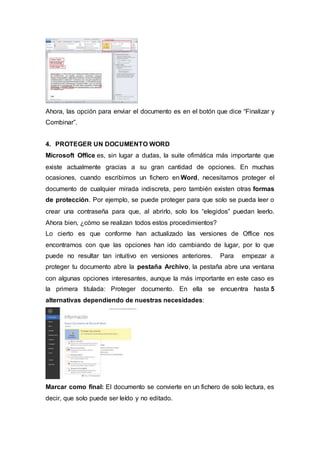 Ahora, las opción para enviar el documento es en el botón que dice “Finalizar y
Combinar”.
4. PROTEGER UN DOCUMENTO WORD
Microsoft Office es, sin lugar a dudas, la suite ofimática más importante que
existe actualmente gracias a su gran cantidad de opciones. En muchas
ocasiones, cuando escribimos un fichero en Word, necesitamos proteger el
documento de cualquier mirada indiscreta, pero también existen otras formas
de protección. Por ejemplo, se puede proteger para que solo se pueda leer o
crear una contraseña para que, al abrirlo, solo los “elegidos” puedan leerlo.
Ahora bien, ¿cómo se realizan todos estos procedimientos?
Lo cierto es que conforme han actualizado las versiones de Office nos
encontramos con que las opciones han ido cambiando de lugar, por lo que
puede no resultar tan intuitivo en versiones anteriores. Para empezar a
proteger tu documento abre la pestaña Archivo, la pestaña abre una ventana
con algunas opciones interesantes, aunque la más importante en este caso es
la primera titulada: Proteger documento. En ella se encuentra hasta 5
alternativas dependiendo de nuestras necesidades:
Marcar como final: El documento se convierte en un fichero de solo lectura, es
decir, que solo puede ser leído y no editado.
 