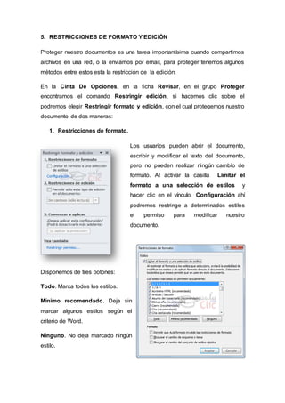 5. RESTRICCIONES DE FORMATO Y EDICIÓN
Proteger nuestro documentos es una tarea importantísima cuando compartimos
archivos en una red, o la enviamos por email, para proteger tenemos algunos
métodos entre estos esta la restricción de la edición.
En la Cinta De Opciones, en la ficha Revisar, en el grupo Proteger
encontramos el comando Restringir edición, si hacemos clic sobre el
podremos elegir Restringir formato y edición, con el cual protegemos nuestro
documento de dos maneras:
1. Restricciones de formato.
Los usuarios pueden abrir el documento,
escribir y modificar el texto del documento,
pero no pueden realizar ningún cambio de
formato. Al activar la casilla Limitar el
formato a una selección de estilos y
hacer clic en el vínculo Configuración ahí
podremos restringe a determinados estilos
el permiso para modificar nuestro
documento.
Disponemos de tres botones:
Todo. Marca todos los estilos.
Mínimo recomendado. Deja sin
marcar algunos estilos según el
criterio de Word.
Ninguno. No deja marcado ningún
estilo.
 