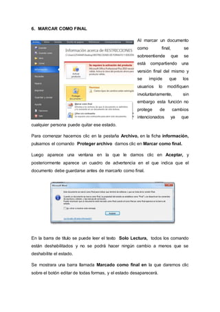 6. MARCAR COMO FINAL
Al marcar un documento
como final, se
sobreentiende que se
está compartiendo una
versión final del mismo y
se impide que los
usuarios lo modifiquen
involuntariamente, sin
embargo esta función no
protege de cambios
intencionados ya que
cualquier persona puede quitar ese estado.
Para comenzar hacemos clic en la pestaña Archivo, en la ficha información,
pulsamos el comando Proteger archivo damos clic en Marcar como final.
Luego aparece una ventana en la que le damos clic en Aceptar, y
posteriormente aparece un cuadro de advertencia en el que indica que el
documento debe guardarse antes de marcarlo como final.
En la barra de título se puede leer el texto Solo Lectura, todos los comando
están deshabilitados y no se podrá hacer ningún cambio a menos que se
deshabilite el estado.
Se mostrara una barra llamada Marcado como final en la que daremos clic
sobre el botón editar de todas formas, y el estado desaparecerá.
 
