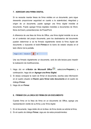 7. AGREGAR UNA FIRMA DIGITAL
Si no necesita insertar líneas de firma visibles en un documento, pero sigue
deseando proporcionar seguridad en cuanto a la autenticidad, integridad y
origen de un documento, puede agregar una firma digital invisible al
documento. Puede agregar firmas digitales invisibles a documentos de Word,
libros de Excel y presentaciones de PowerPoint.
A diferencia de una línea de firma de Office, una firma digital invisible no se ve
en el contenido del propio documento, pero los destinatarios del documento
pueden determinar si se ha firmado digitalmente viendo la firma digital del
documento o buscando el botón Firmas en la barra de estado situada en el
lado inferior de la pantalla.
Una vez firmado digitalmente un documento, será de sólo lectura para impedir
la realización de modificaciones.
1. Haga clic en el Botón de Microsoft Office , seleccione Preparar y, a
continuación, haga clic en Agregar una firma Digital.
2. Si desea consignar la razón de firmar el documento, escriba esta información
en el cuadro situado en Razón para firmar este documento en el cuadro de
diálogo Firmar.
3. Haga clic en Firmar
8. FIRMAR EN LA LÍNEA DE FIRMA EN UN DOCUMENTO
Cuando firma en la línea de firma en un documento de Office, agrega una
representación visible de su firma y una firma digital.
1. En el documento, haga doble clic en la línea de firma donde se solicita la firma.
2. En el cuadro de diálogo Firmar, siga uno de estos procedimientos:
 