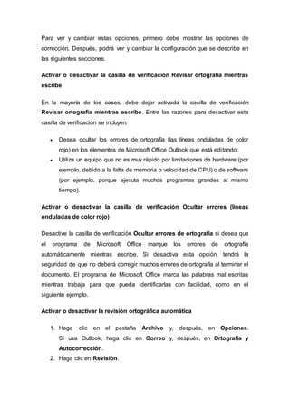 Para ver y cambiar estas opciones, primero debe mostrar las opciones de
corrección. Después, podrá ver y cambiar la configuración que se describe en
las siguientes secciones.
Activar o desactivar la casilla de verificación Revisar ortografía mientras
escribe
En la mayoría de los casos, debe dejar activada la casilla de verificación
Revisar ortografía mientras escribe. Entre las razones para desactivar esta
casilla de verificación se incluyen:
 Desea ocultar los errores de ortografía (las líneas onduladas de color
rojo) en los elementos de Microsoft Office Outlook que está editando.
 Utiliza un equipo que no es muy rápido por limitaciones de hardware (por
ejemplo, debido a la falta de memoria o velocidad de CPU) o de software
(por ejemplo, porque ejecuta muchos programas grandes al mismo
tiempo).
Activar o desactivar la casilla de verificación Ocultar errores (líneas
onduladas de color rojo)
Desactive la casilla de verificación Ocultar errores de ortografía si desea que
el programa de Microsoft Office marque los errores de ortografía
automáticamente mientras escribe. Si desactiva esta opción, tendrá la
seguridad de que no deberá corregir muchos errores de ortografía al terminar el
documento. El programa de Microsoft Office marca las palabras mal escritas
mientras trabaja para que pueda identificarlas con facilidad, como en el
siguiente ejemplo.
Activar o desactivar la revisión ortográfica automática
1. Haga clic en el pestaña Archivo y, después, en Opciones.
Si usa Outlook, haga clic en Correo y, después, en Ortografía y
Autocorrección.
2. Haga clic en Revisión.
 