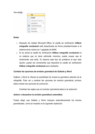 Notas
 Después de instalar Microsoft Office, la casilla de verificación Utilizar
ortografía contextual está desactivada de forma predeterminada si el
sistema tiene menos de 1 gigabyte de RAM.
 Si se activa la casilla de verificación Utilizar ortografía contextual en
un sistema que no tiene suficiente memoria, puede causar que el
rendimiento sea lento. Si observa este tipo de problema al usar esta
opción, puede ser conveniente que desactive la casilla de verificación
Utilizar ortografía contextual para resolverlo.
Cambiar las opciones de revisión gramatical de Outlook y Word
Outlook y Word le ofrecen la posibilidad de revisar la gramática además de la
ortografía. Para ver y cambiar las opciones de revisión gramatical, primero
debe mostrar las opciones de corrección.
Controlar las reglas que el corrector gramatical aplica a la redacción
Activar o desactivar la revisión gramatical automática
Puede elegir que Outlook y Word marquen automáticamente los errores
gramaticales, como se muestra en la siguiente ilustración.
 