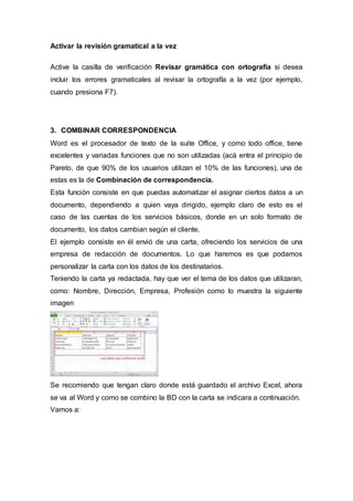 Activar la revisión gramatical a la vez
Active la casilla de verificación Revisar gramática con ortografía si desea
incluir los errores gramaticales al revisar la ortografía a la vez (por ejemplo,
cuando presiona F7).
3. COMBINAR CORRESPONDENCIA
Word es el procesador de texto de la suite Office, y como todo office, tiene
excelentes y variadas funciones que no son utilizadas (acá entra el principio de
Pareto, de que 90% de los usuarios utilizan el 10% de las funciones), una de
estas es la de Combinación de correspondencia.
Esta función consiste en que puedas automatizar el asignar ciertos datos a un
documento, dependiendo a quien vaya dirigido, ejemplo claro de esto es el
caso de las cuentas de los servicios básicos, donde en un solo formato de
documento, los datos cambian según el cliente.
El ejemplo consiste en él envió de una carta, ofreciendo los servicios de una
empresa de redacción de documentos. Lo que haremos es que podamos
personalizar la carta con los datos de los destinatarios.
Teniendo la carta ya redactada, hay que ver el tema de los datos que utilizaran,
como: Nombre, Dirección, Empresa, Profesión como lo muestra la siguiente
imagen
Se recomiendo que tengan claro donde está guardado el archivo Excel, ahora
se va al Word y como se combino la BD con la carta se indicara a continuación.
Vamos a:
 