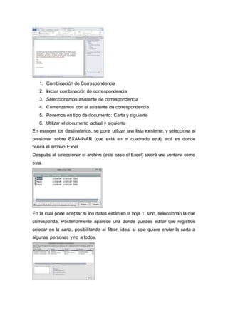 1. Combinación de Correspondencia
2. Iniciar combinación de correspondencia
3. Seleccionamos asistente de correspondencia
4. Comenzamos con el asistente de correspondencia
5. Ponemos en tipo de documento: Carta y siguiente
6. Utilizar el documento actual y siguiente
En escoger los destinatarios, se pone utilizar una lista existente, y selecciona al
presionar sobre EXAMINAR (que está en el cuadrado azul), acá es donde
busca el archivo Excel.
Después al seleccionar el archivo (este caso el Excel) saldrá una ventana como
esta.
En la cual pone aceptar si los datos están en la hoja 1, sino, seleccionan la que
corresponda. Posteriormente aparece una donde puedes editar que registros
colocar en la carta, posibilitando el filtrar, ideal si solo quiere enviar la carta a
algunas personas y no a todos.
 
