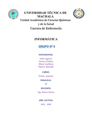 UNIVERSIDAD TÉCNICA DE
MACHALA
Unidad Académica de Ciencias Químicas
y de la Salud
Carrera de Enfermería
INFORMÁTICA
INTEGRANTES:
Erika Aguirre
Ariana Córdova
Alison Gavilánez
Dayana Quezada
CURSO:
Primer semestre
PARALELO:
“B”
DOCENTE:
Ing. Karina García
AÑO LECTIVO
2015 - 2016
 