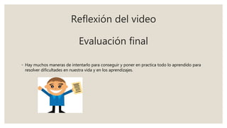 Reflexión del video
Evaluación final
◦ Hay muchos maneras de intentarlo para conseguir y poner en practica todo lo aprendido para
resolver dificultades en nuestra vida y en los aprendizajes.
 